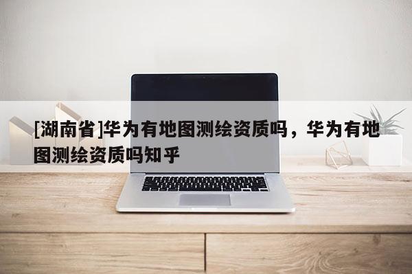 [湖南省]華為有地圖測(cè)繪資質(zhì)嗎，華為有地圖測(cè)繪資質(zhì)嗎知乎