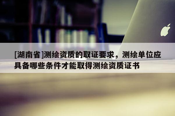 [湖南省]測(cè)繪資質(zhì)的取證要求，測(cè)繪單位應(yīng)具備哪些條件才能取得測(cè)繪資質(zhì)證書(shū)
