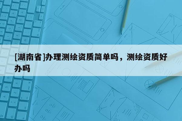 [湖南省]辦理測繪資質(zhì)簡單嗎，測繪資質(zhì)好辦嗎