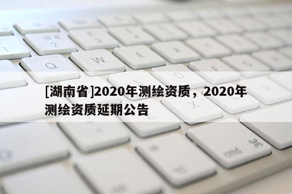 [湖南省]2020年測(cè)繪資質(zhì)，2020年測(cè)繪資質(zhì)延期公告