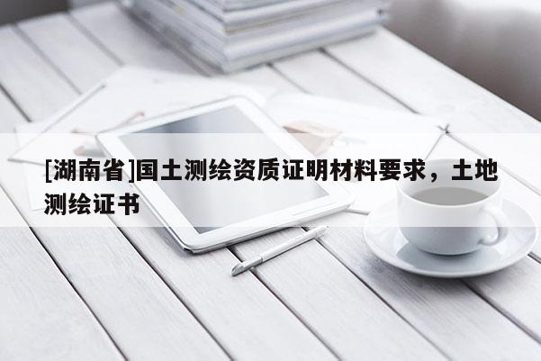[湖南省]國(guó)土測(cè)繪資質(zhì)證明材料要求，土地測(cè)繪證書(shū)