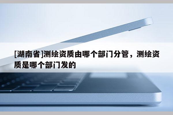 [湖南省]測繪資質由哪個部門分管，測繪資質是哪個部門發(fā)的