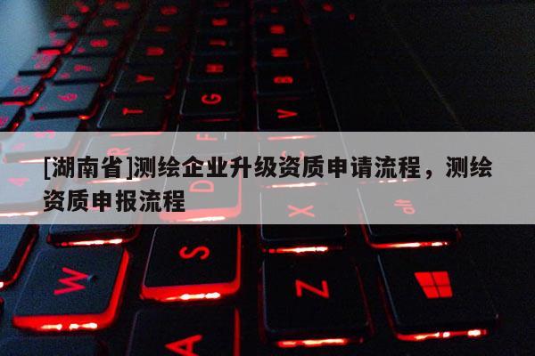 [湖南省]測繪企業(yè)升級資質(zhì)申請流程，測繪資質(zhì)申報流程