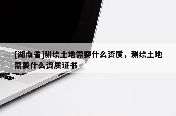 [湖南省]測(cè)繪土地需要什么資質(zhì)，測(cè)繪土地需要什么資質(zhì)證書