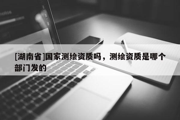 [湖南省]國(guó)家測(cè)繪資質(zhì)嗎，測(cè)繪資質(zhì)是哪個(gè)部門發(fā)的