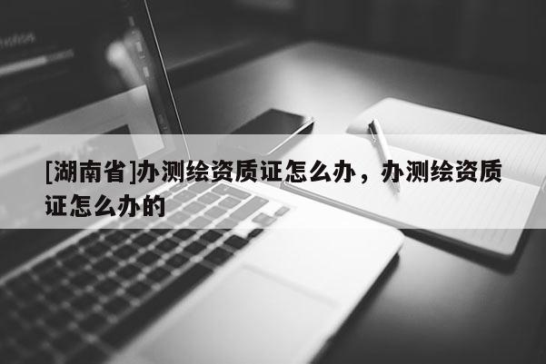 [湖南省]辦測(cè)繪資質(zhì)證怎么辦，辦測(cè)繪資質(zhì)證怎么辦的