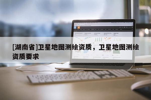 [湖南省]衛(wèi)星地圖測繪資質(zhì)，衛(wèi)星地圖測繪資質(zhì)要求