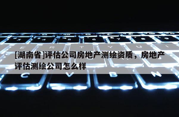 [湖南省]評估公司房地產(chǎn)測繪資質(zhì)，房地產(chǎn)評估測繪公司怎么樣