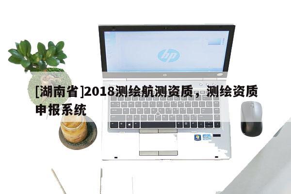 [湖南省]2018測繪航測資質(zhì)，測繪資質(zhì)申報系統(tǒng)