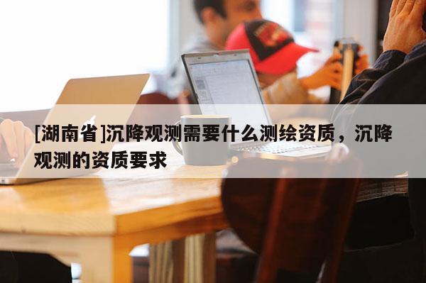 [湖南省]沉降觀測需要什么測繪資質(zhì)，沉降觀測的資質(zhì)要求