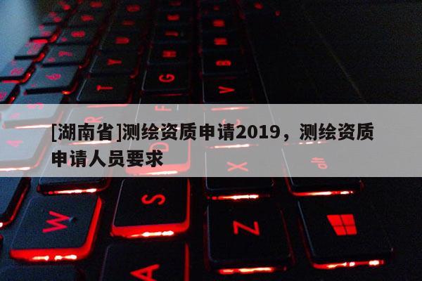 [湖南省]測繪資質(zhì)申請2019，測繪資質(zhì)申請人員要求