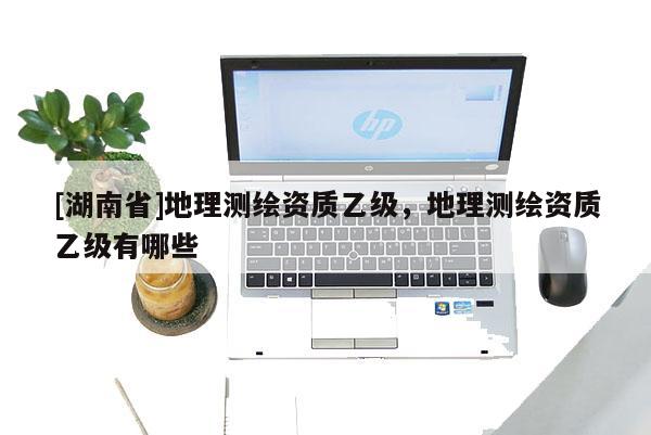 [湖南省]地理測繪資質(zhì)乙級，地理測繪資質(zhì)乙級有哪些