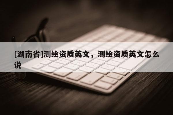 [湖南省]測繪資質英文，測繪資質英文怎么說