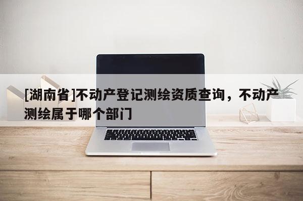 [湖南省]不動(dòng)產(chǎn)登記測(cè)繪資質(zhì)查詢(xún)，不動(dòng)產(chǎn)測(cè)繪屬于哪個(gè)部門(mén)