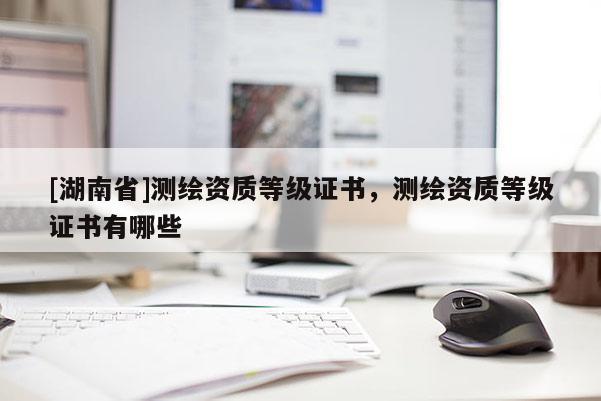 [湖南省]測繪資質(zhì)等級證書，測繪資質(zhì)等級證書有哪些