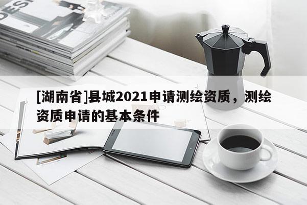 [湖南省]縣城2021申請測繪資質(zhì)，測繪資質(zhì)申請的基本條件