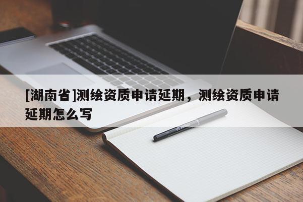 [湖南省]測繪資質(zhì)申請延期，測繪資質(zhì)申請延期怎么寫