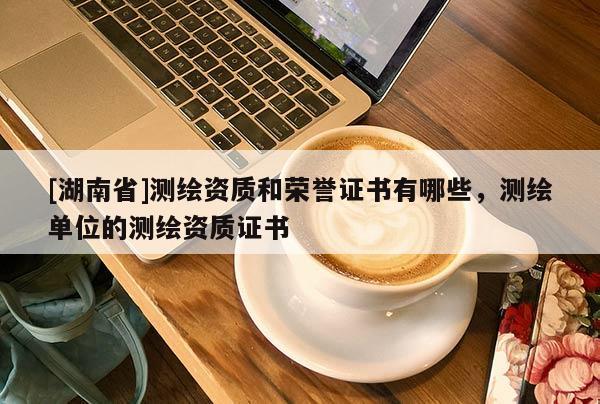 [湖南省]測繪資質(zhì)和榮譽證書有哪些，測繪單位的測繪資質(zhì)證書