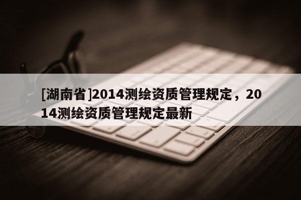 [湖南省]2014測繪資質(zhì)管理規(guī)定，2014測繪資質(zhì)管理規(guī)定最新