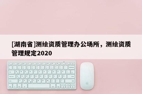 [湖南省]測(cè)繪資質(zhì)管理辦公場(chǎng)所，測(cè)繪資質(zhì)管理規(guī)定2020