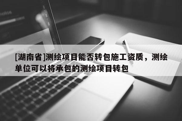 [湖南省]測繪項(xiàng)目能否轉(zhuǎn)包施工資質(zhì)，測繪單位可以將承包的測繪項(xiàng)目轉(zhuǎn)包