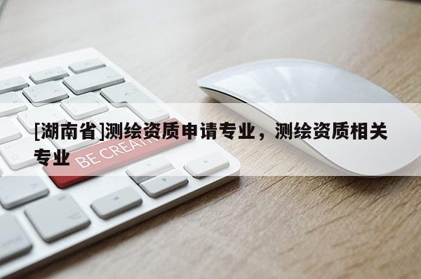[湖南省]測繪資質(zhì)申請專業(yè)，測繪資質(zhì)相關(guān)專業(yè)