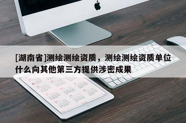 [湖南省]測(cè)繪測(cè)繪資質(zhì)，測(cè)繪測(cè)繪資質(zhì)單位什么向其他第三方提供涉密成果