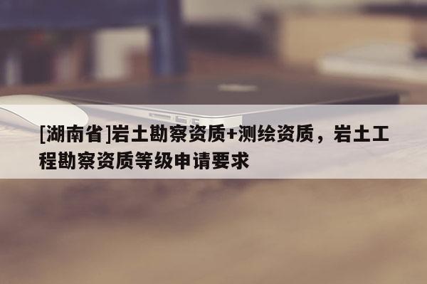 [湖南省]巖土勘察資質(zhì)+測(cè)繪資質(zhì)，巖土工程勘察資質(zhì)等級(jí)申請(qǐng)要求