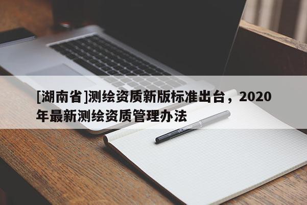 [湖南省]測繪資質(zhì)新版標準出臺，2020年最新測繪資質(zhì)管理辦法