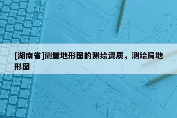 [湖南省]測量地形圖的測繪資質(zhì)，測繪局地形圖