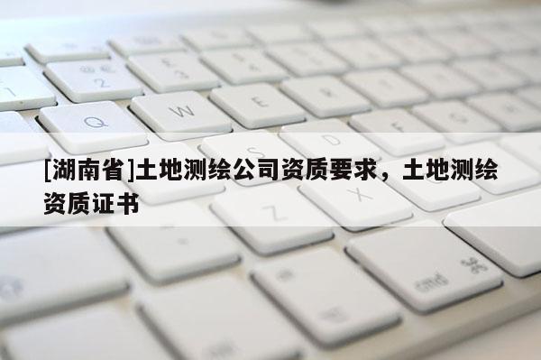 [湖南省]土地測繪公司資質(zhì)要求，土地測繪資質(zhì)證書