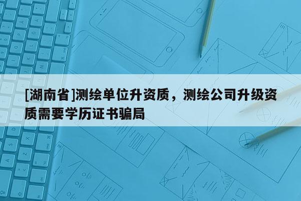 [湖南省]測(cè)繪單位升資質(zhì)，測(cè)繪公司升級(jí)資質(zhì)需要學(xué)歷證書(shū)騙局
