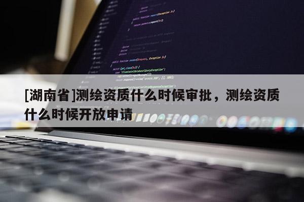 [湖南省]測(cè)繪資質(zhì)什么時(shí)候?qū)徟?，測(cè)繪資質(zhì)什么時(shí)候開(kāi)放申請(qǐng)