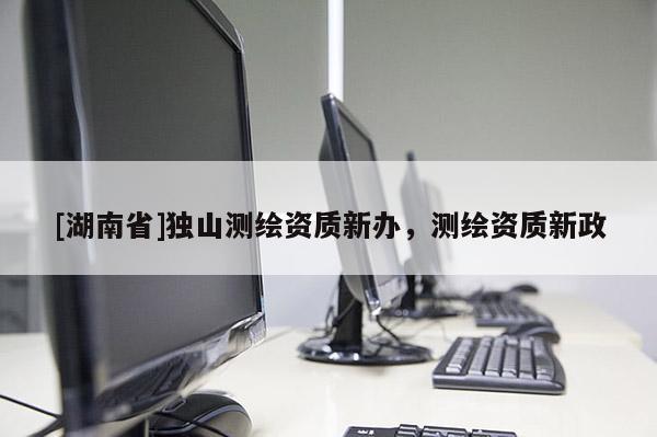 [湖南省]獨(dú)山測(cè)繪資質(zhì)新辦，測(cè)繪資質(zhì)新政