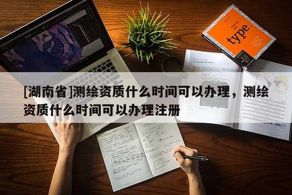 [湖南省]測(cè)繪資質(zhì)什么時(shí)間可以辦理，測(cè)繪資質(zhì)什么時(shí)間可以辦理注冊(cè)