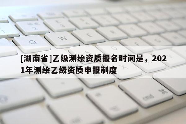 [湖南省]乙級(jí)測(cè)繪資質(zhì)報(bào)名時(shí)間是，2021年測(cè)繪乙級(jí)資質(zhì)申報(bào)制度