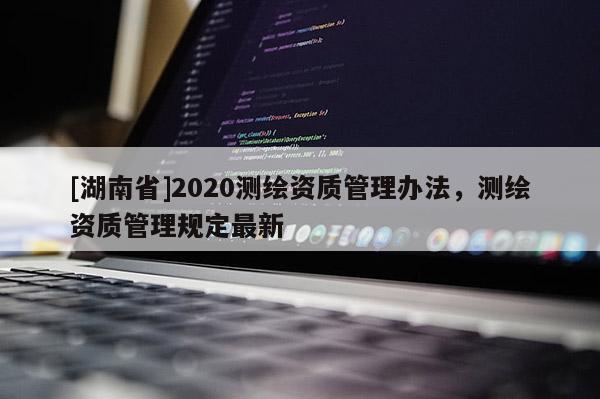 [湖南省]2020測繪資質(zhì)管理辦法，測繪資質(zhì)管理規(guī)定最新