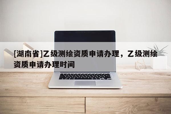 [湖南省]乙級測繪資質(zhì)申請辦理，乙級測繪資質(zhì)申請辦理時間