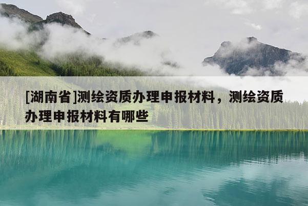 [湖南省]測繪資質(zhì)辦理申報材料，測繪資質(zhì)辦理申報材料有哪些