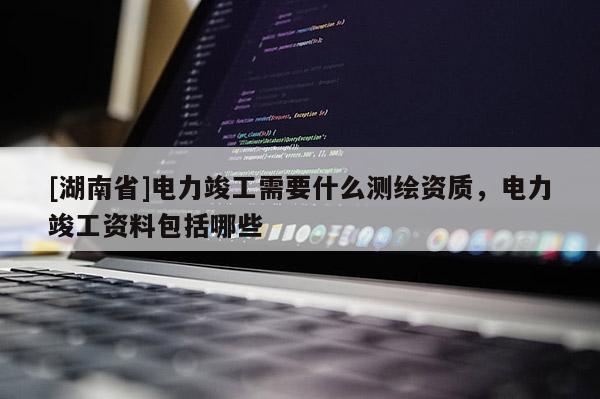 [湖南省]電力竣工需要什么測繪資質(zhì)，電力竣工資料包括哪些