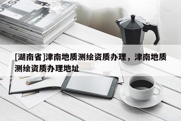 [湖南省]津南地質(zhì)測繪資質(zhì)辦理，津南地質(zhì)測繪資質(zhì)辦理地址
