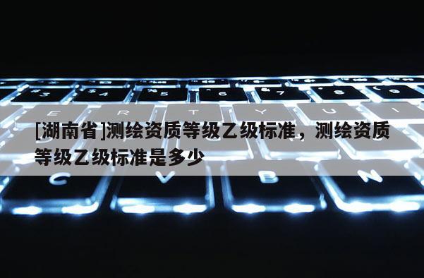 [湖南省]測(cè)繪資質(zhì)等級(jí)乙級(jí)標(biāo)準(zhǔn)，測(cè)繪資質(zhì)等級(jí)乙級(jí)標(biāo)準(zhǔn)是多少