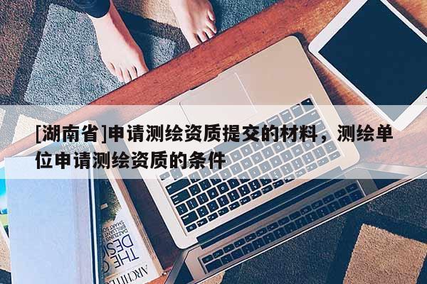 [湖南省]申請(qǐng)測(cè)繪資質(zhì)提交的材料，測(cè)繪單位申請(qǐng)測(cè)繪資質(zhì)的條件