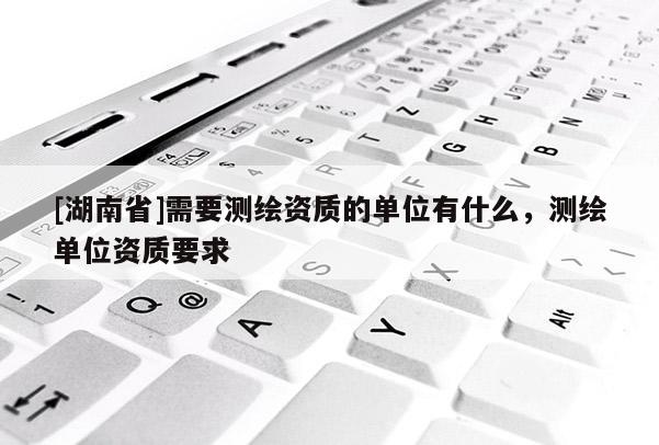 [湖南省]需要測繪資質(zhì)的單位有什么，測繪單位資質(zhì)要求