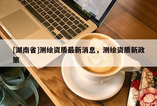 [湖南省]測繪資質(zhì)最新消息，測繪資質(zhì)新政策