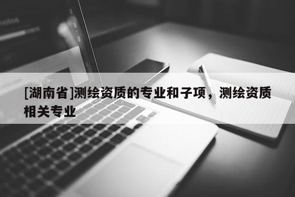 [湖南省]測繪資質(zhì)的專業(yè)和子項，測繪資質(zhì)相關(guān)專業(yè)