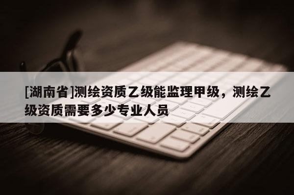 [湖南省]測(cè)繪資質(zhì)乙級(jí)能監(jiān)理甲級(jí)，測(cè)繪乙級(jí)資質(zhì)需要多少專業(yè)人員