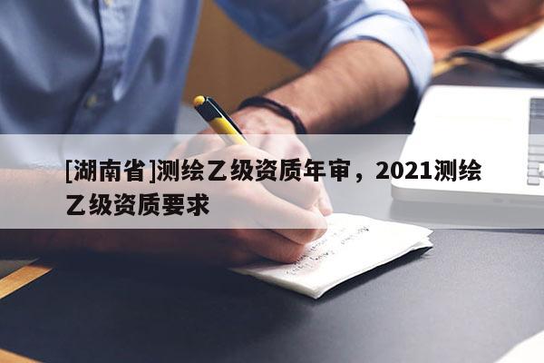 [湖南省]測(cè)繪乙級(jí)資質(zhì)年審，2021測(cè)繪乙級(jí)資質(zhì)要求