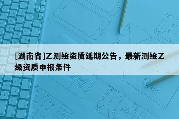 [湖南省]乙測(cè)繪資質(zhì)延期公告，最新測(cè)繪乙級(jí)資質(zhì)申報(bào)條件
