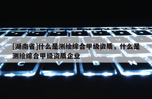 [湖南省]什么是測繪綜合甲級資質(zhì)，什么是測繪綜合甲級資質(zhì)企業(yè)